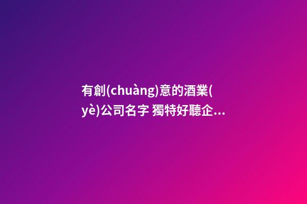 有創(chuàng)意的酒業(yè)公司名字 獨特好聽企業(yè)名字,起名之家
